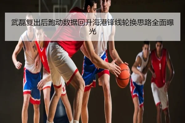 武磊复出后跑动数据回升海港锋线轮换思路全面曝光