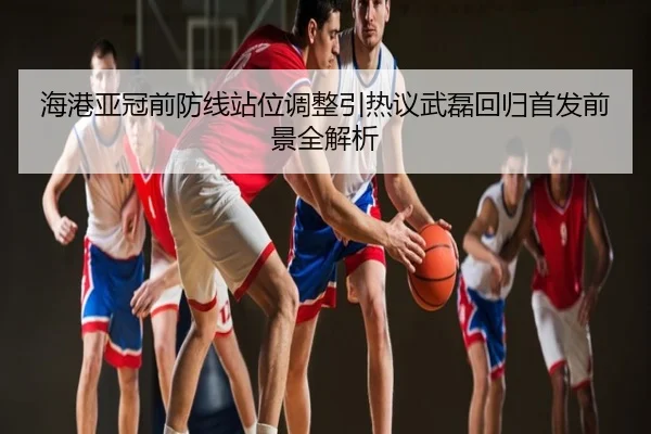 海港亚冠前防线站位调整引热议武磊回归首发前景全解析